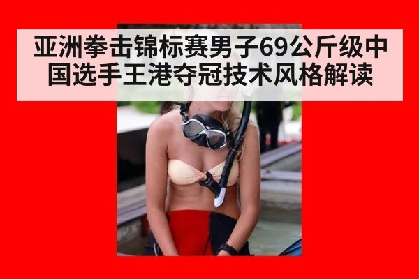 亚洲拳击锦标赛男子69公斤级中国选手王港夺冠技术风格解读