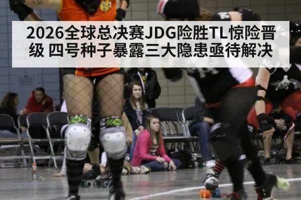 2026全球总决赛JDG险胜TL惊险晋级 四号种子暴露三大隐患亟待解决
