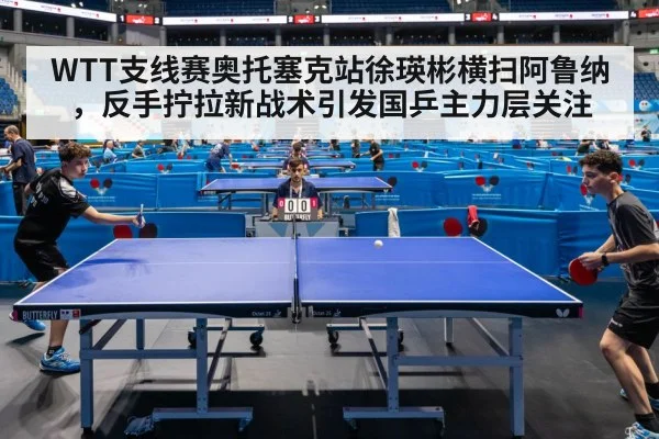 WTT支线赛奥托塞克站徐瑛彬横扫阿鲁纳,反手拧拉新战术引发国乒主力层关注