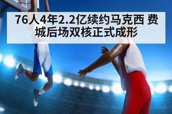 76人4年2.2亿续约马克西 费城后场双核正式成形